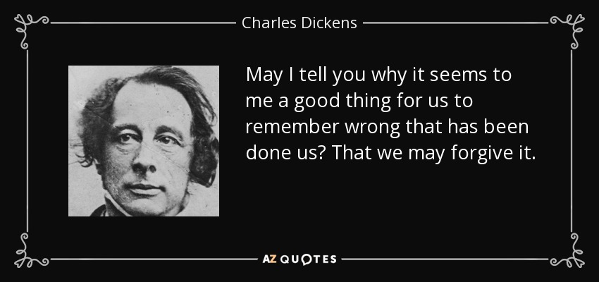 May I tell you why it seems to me a good thing for us to remember wrong that has been done us? That we may forgive it. - Charles Dickens