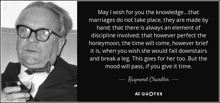 May I wish for you the knowledge...that marriages do not take place, they are made by hand; that there is always an element of discipline involved; that however perfect the honeymoon, the time will come, however brief it is, when you wish she would fall downstairs and break a leg. This goes for her too. But the mood will pass, if you give it time. - Raymond Chandler