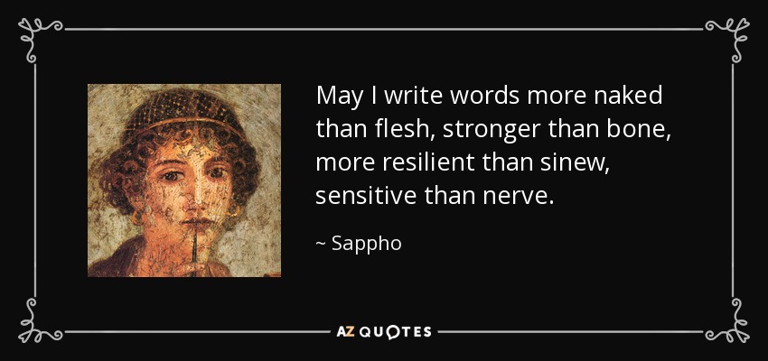 May I write words more naked than flesh, stronger than bone, more resilient than sinew, sensitive than nerve. - Sappho