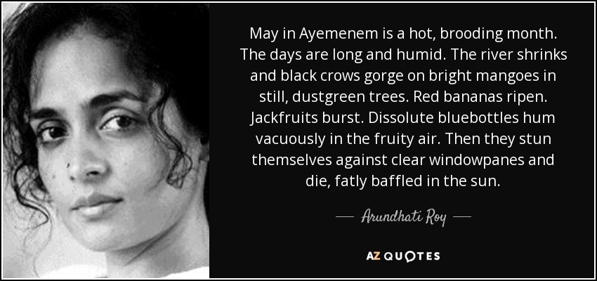 May in Ayemenem is a hot, brooding month. The days are long and humid. The river shrinks and black crows gorge on bright mangoes in still, dustgreen trees. Red bananas ripen. Jackfruits burst. Dissolute bluebottles hum vacuously in the fruity air. Then they stun themselves against clear windowpanes and die, fatly baffled in the sun. - Arundhati Roy