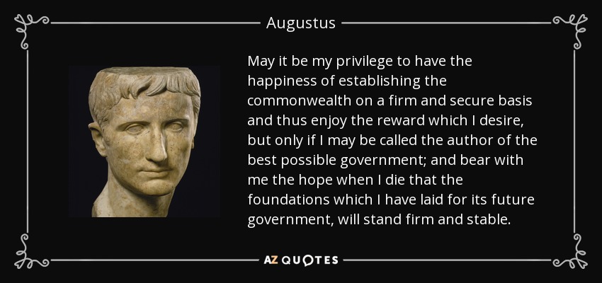 May it be my privilege to have the happiness of establishing the commonwealth on a firm and secure basis and thus enjoy the reward which I desire, but only if I may be called the author of the best possible government; and bear with me the hope when I die that the foundations which I have laid for its future government, will stand firm and stable. - Augustus