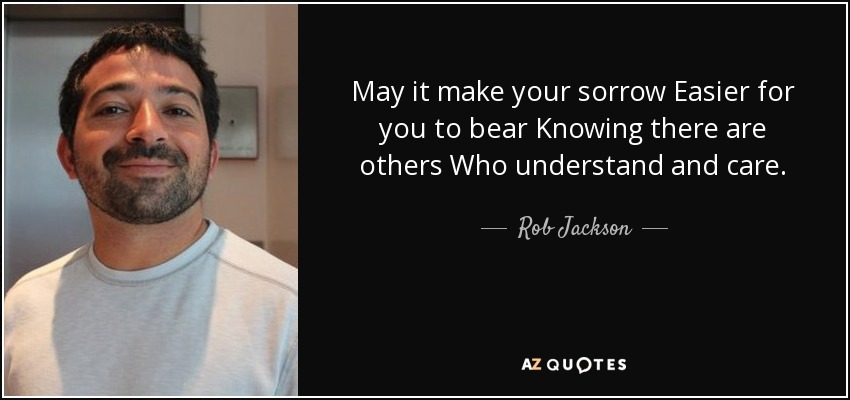 May it make your sorrow Easier for you to bear Knowing there are others Who understand and care. - Rob Jackson