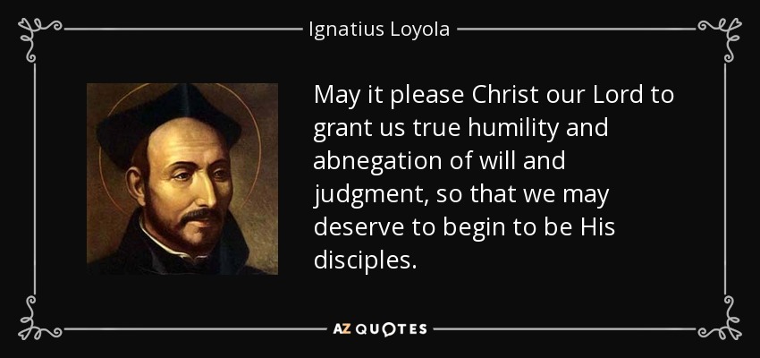 May it please Christ our Lord to grant us true humility and abnegation of will and judgment, so that we may deserve to begin to be His disciples. - Ignatius of Loyola
