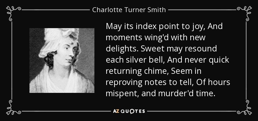 May its index point to joy, And moments wing'd with new delights. Sweet may resound each silver bell, And never quick returning chime, Seem in reproving notes to tell, Of hours mispent, and murder'd time. - Charlotte Turner Smith