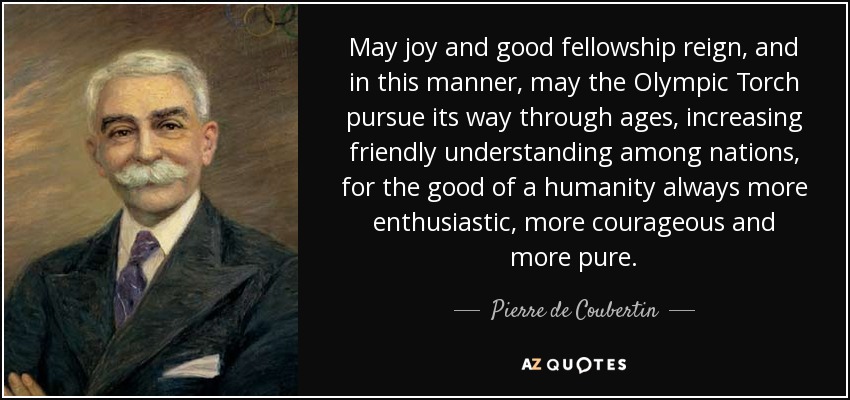 May joy and good fellowship reign, and in this manner, may the Olympic Torch pursue its way through ages, increasing friendly understanding among nations, for the good of a humanity always more enthusiastic, more courageous and more pure. - Pierre de Coubertin