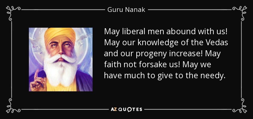 May liberal men abound with us! May our knowledge of the Vedas and our progeny increase! May faith not forsake us! May we have much to give to the needy. - Guru Nanak