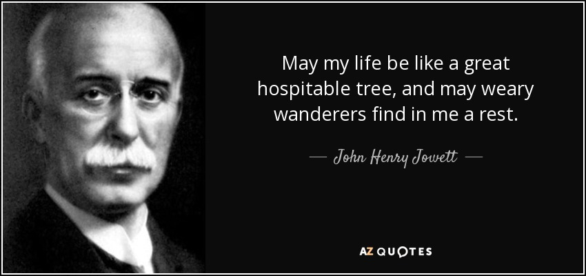 May my life be like a great hospitable tree, and may weary wanderers find in me a rest. - John Henry Jowett