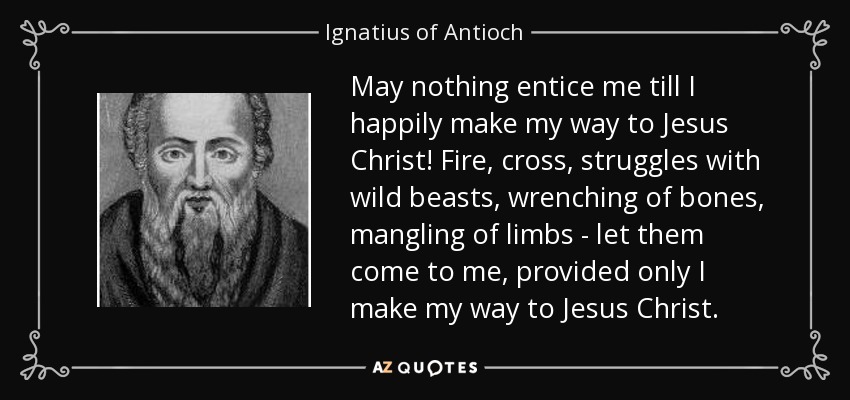 May nothing entice me till I happily make my way to Jesus Christ! Fire, cross, struggles with wild beasts, wrenching of bones, mangling of limbs - let them come to me, provided only I make my way to Jesus Christ. - Ignatius of Antioch