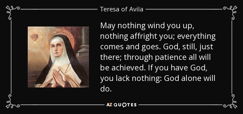May nothing wind you up, nothing affright you; everything comes and goes. God, still, just there; through patience all will be achieved. If you have God, you lack nothing: God alone will do. - Teresa of Avila