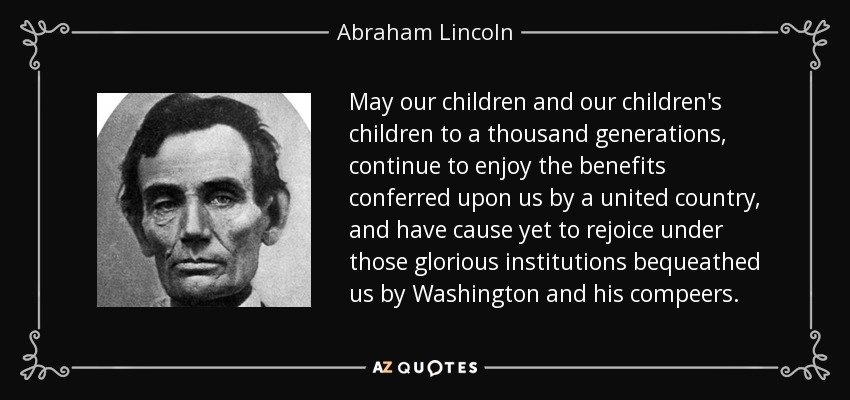 May our children and our children's children to a thousand generations, continue to enjoy the benefits conferred upon us by a united country, and have cause yet to rejoice under those glorious institutions bequeathed us by Washington and his compeers. - Abraham Lincoln
