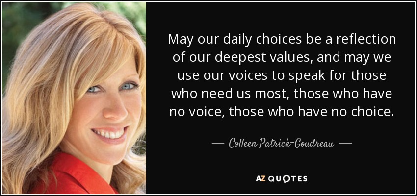 May our daily choices be a reflection of our deepest values, and may we use our voices to speak for those who need us most, those who have no voice, those who have no choice. - Colleen Patrick-Goudreau