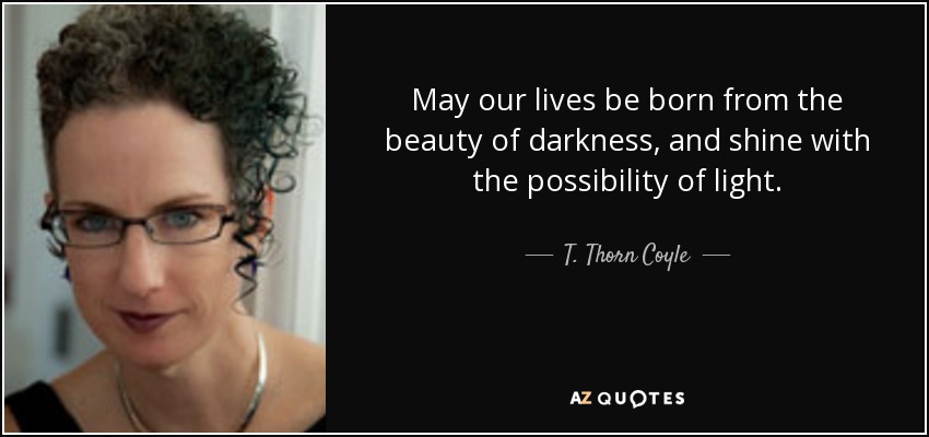 May our lives be born from the beauty of darkness, and shine with the possibility of light. - T. Thorn Coyle