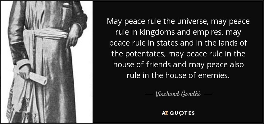 May peace rule the universe, may peace rule in kingdoms and empires, may peace rule in states and in the lands of the potentates, may peace rule in the house of friends and may peace also rule in the house of enemies. - Virchand Gandhi