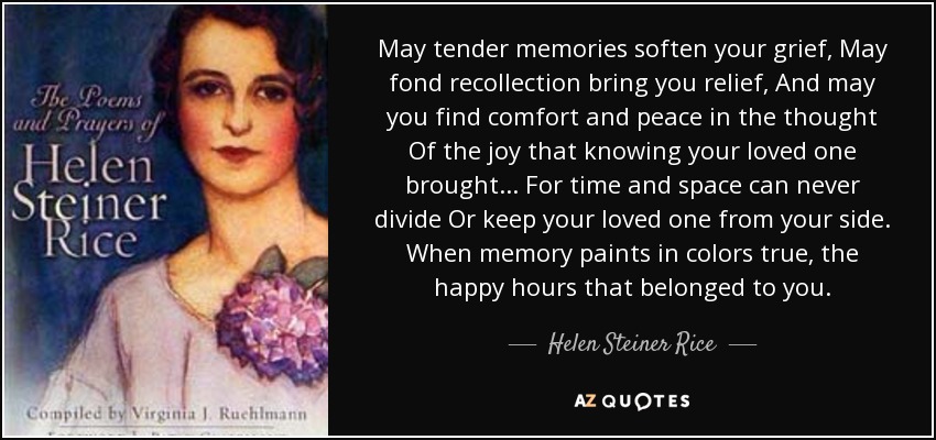 May tender memories soften your grief, May fond recollection bring you relief, And may you find comfort and peace in the thought Of the joy that knowing your loved one brought... For time and space can never divide Or keep your loved one from your side. When memory paints in colors true, the happy hours that belonged to you. - Helen Steiner Rice