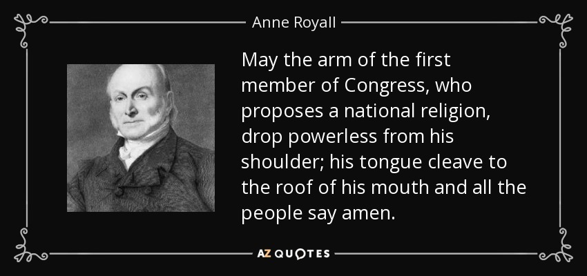 May the arm of the first member of Congress, who proposes a national religion, drop powerless from his shoulder; his tongue cleave to the roof of his mouth and all the people say amen. - Anne Royall