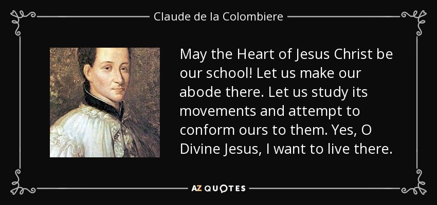 May the Heart of Jesus Christ be our school! Let us make our abode there. Let us study its movements and attempt to conform ours to them. Yes, O Divine Jesus, I want to live there. - Claude de la Colombiere