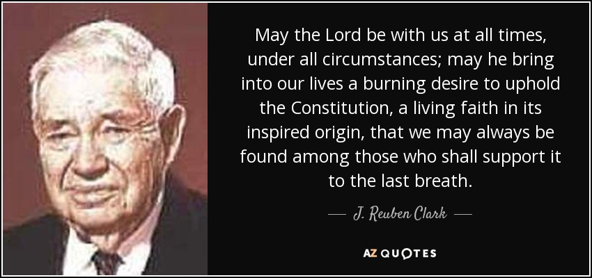 May the Lord be with us at all times, under all circumstances; may he bring into our lives a burning desire to uphold the Constitution, a living faith in its inspired origin, that we may always be found among those who shall support it to the last breath. - J. Reuben Clark