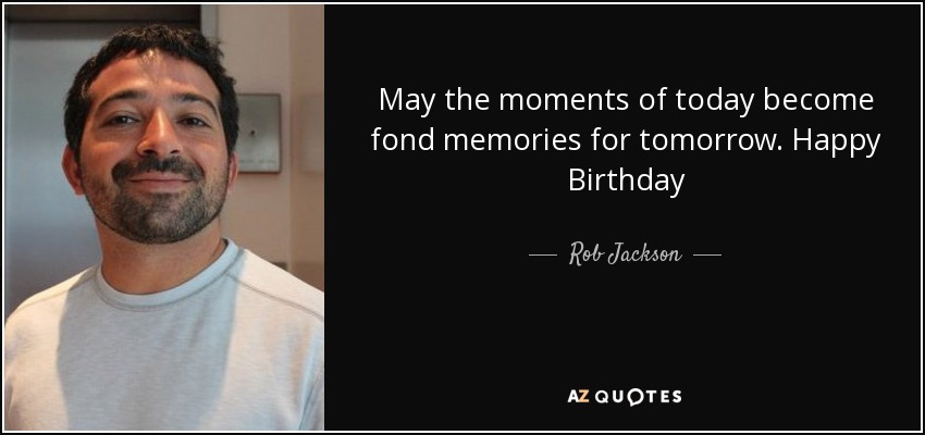 May the moments of today become fond memories for tomorrow. Happy Birthday - Rob Jackson