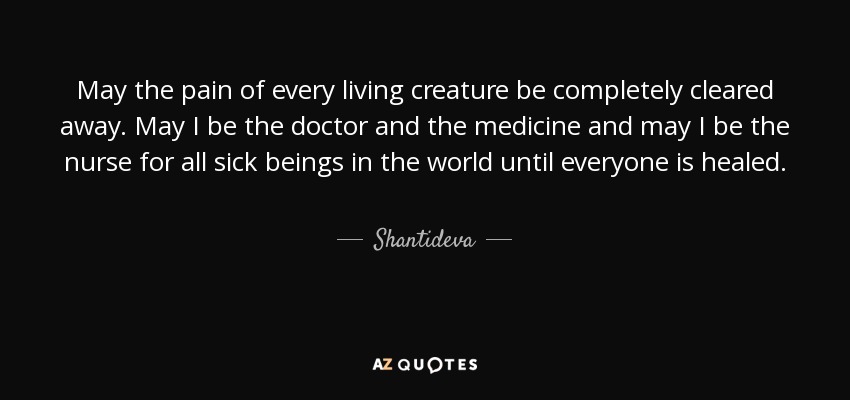 May the pain of every living creature be completely cleared away. May I be the doctor and the medicine and may I be the nurse for all sick beings in the world until everyone is healed. - Shantideva