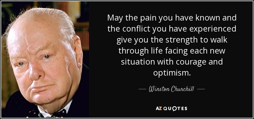 May the pain you have known and the conflict you have experienced give you the strength to walk through life facing each new situation with courage and optimism. - Winston Churchill