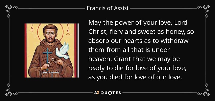 May the power of your love, Lord Christ, fiery and sweet as honey, so absorb our hearts as to withdraw them from all that is under heaven. Grant that we may be ready to die for love of your love, as you died for love of our love. - Francis of Assisi