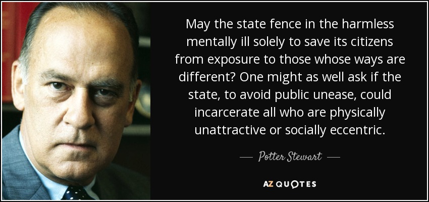 May the state fence in the harmless mentally ill solely to save its citizens from exposure to those whose ways are different? One might as well ask if the state, to avoid public unease, could incarcerate all who are physically unattractive or socially eccentric. - Potter Stewart