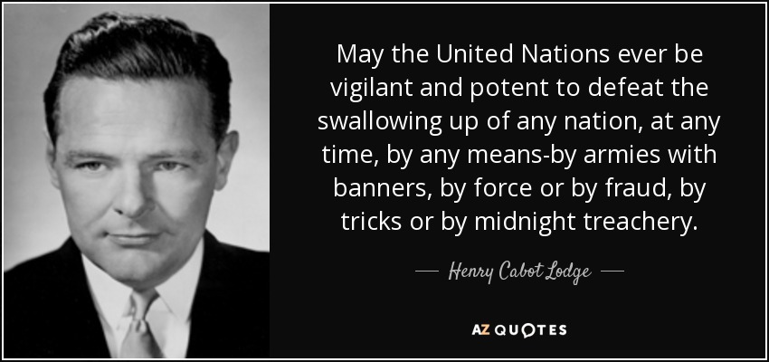 May the United Nations ever be vigilant and potent to defeat the swallowing up of any nation, at any time, by any means-by armies with banners, by force or by fraud, by tricks or by midnight treachery. - Henry Cabot Lodge, Jr.