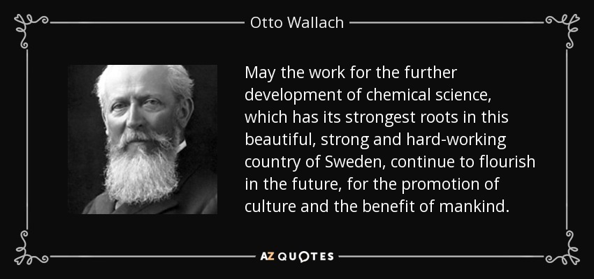 May the work for the further development of chemical science, which has its strongest roots in this beautiful, strong and hard-working country of Sweden, continue to flourish in the future, for the promotion of culture and the benefit of mankind. - Otto Wallach