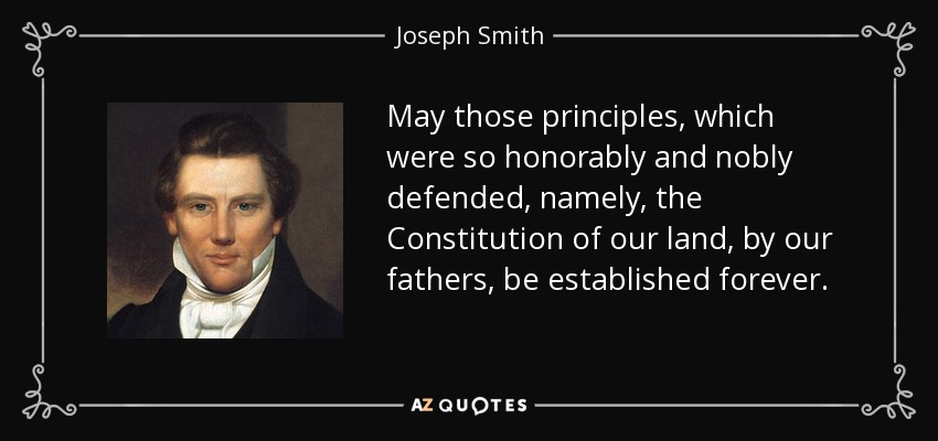 May those principles, which were so honorably and nobly defended, namely, the Constitution of our land, by our fathers, be established forever. - Joseph Smith, Jr.