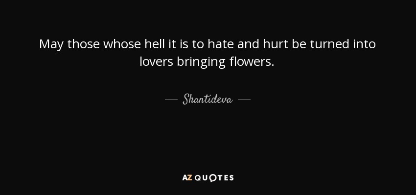 May those whose hell it is to hate and hurt be turned into lovers bringing flowers. - Shantideva