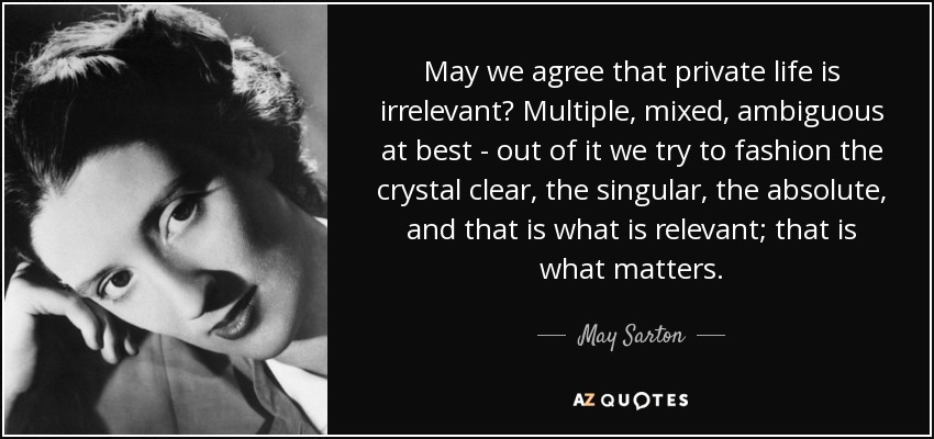 May we agree that private life is irrelevant? Multiple, mixed, ambiguous at best - out of it we try to fashion the crystal clear, the singular, the absolute, and that is what is relevant; that is what matters. - May Sarton