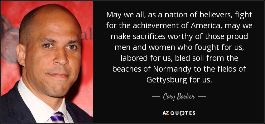 May we all, as a nation of believers, fight for the achievement of America, may we make sacrifices worthy of those proud men and women who fought for us, labored for us, bled soil from the beaches of Normandy to the fields of Gettysburg for us. - Cory Booker