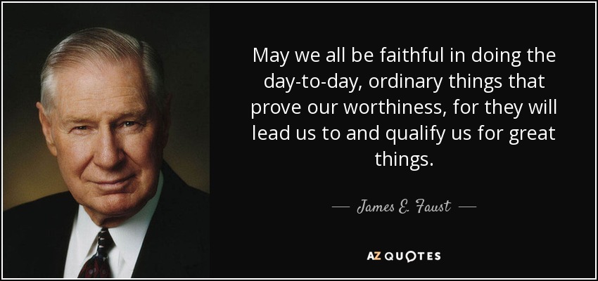 May we all be faithful in doing the day-to-day, ordinary things that prove our worthiness, for they will lead us to and qualify us for great things. - James E. Faust