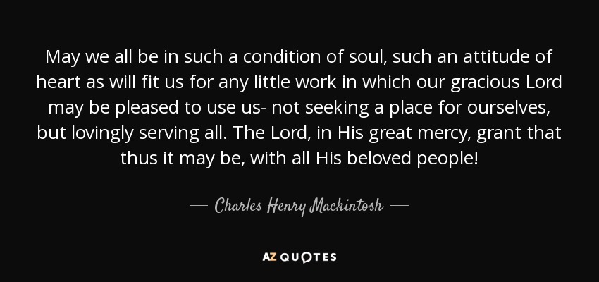 May we all be in such a condition of soul, such an attitude of heart as will fit us for any little work in which our gracious Lord may be pleased to use us- not seeking a place for ourselves, but lovingly serving all. The Lord, in His great mercy, grant that thus it may be, with all His beloved people! - Charles Henry Mackintosh
