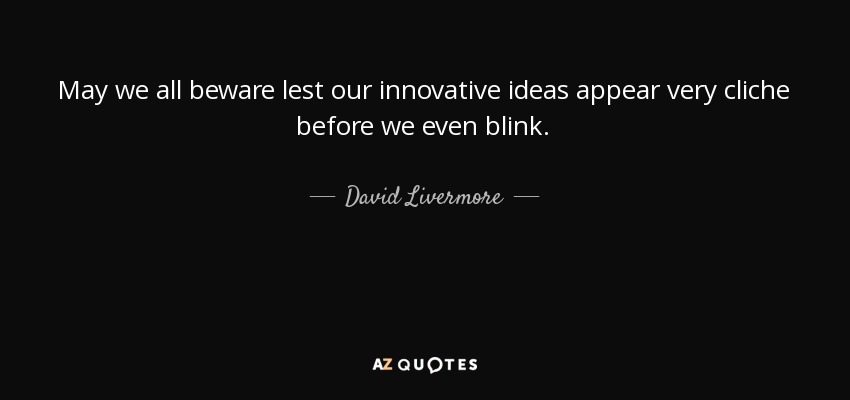 May we all beware lest our innovative ideas appear very cliche before we even blink. - David Livermore