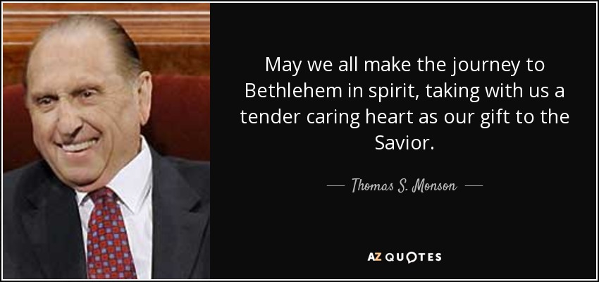 May we all make the journey to Bethlehem in spirit, taking with us a tender caring heart as our gift to the Savior. - Thomas S. Monson