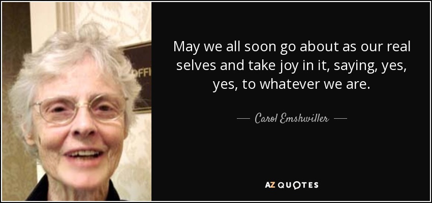 May we all soon go about as our real selves and take joy in it, saying, yes, yes, to whatever we are. - Carol Emshwiller