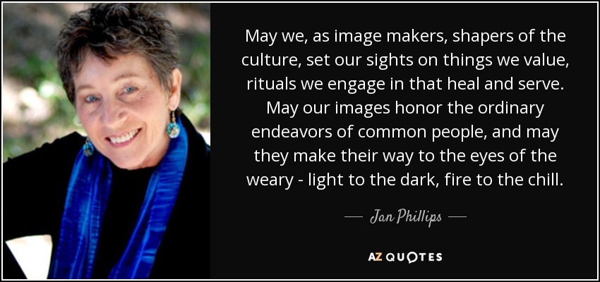 May we, as image makers, shapers of the culture, set our sights on things we value, rituals we engage in that heal and serve. May our images honor the ordinary endeavors of common people, and may they make their way to the eyes of the weary - light to the dark, fire to the chill. - Jan Phillips