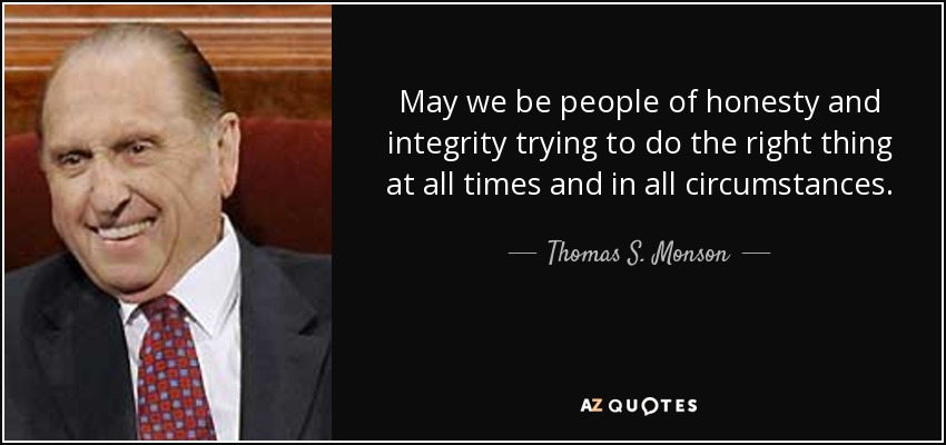 May we be people of honesty and integrity trying to do the right thing at all times and in all circumstances. - Thomas S. Monson