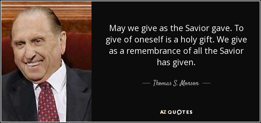 May we give as the Savior gave. To give of oneself is a holy gift. We give as a remembrance of all the Savior has given. - Thomas S. Monson