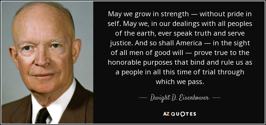 May we grow in strength — without pride in self. May we, in our dealings with all peoples of the earth, ever speak truth and serve justice. And so shall America — in the sight of all men of good will — prove true to the honorable purposes that bind and rule us as a people in all this time of trial through which we pass. - Dwight D. Eisenhower