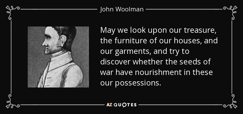May we look upon our treasure, the furniture of our houses, and our garments, and try to discover whether the seeds of war have nourishment in these our possessions. - John Woolman