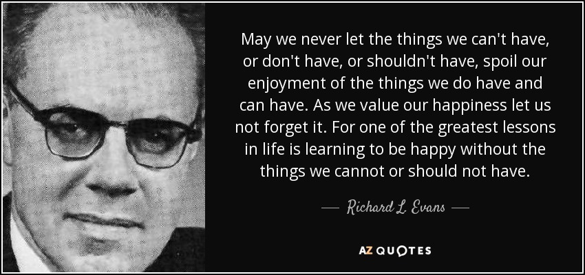 May we never let the things we can't have, or don't have, or shouldn't have, spoil our enjoyment of the things we do have and can have. As we value our happiness let us not forget it. For one of the greatest lessons in life is learning to be happy without the things we cannot or should not have. - Richard L. Evans