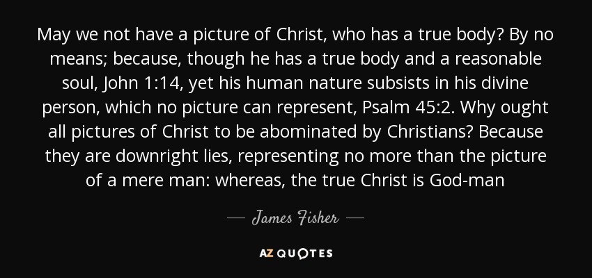 May we not have a picture of Christ, who has a true body? By no means; because, though he has a true body and a reasonable soul, John 1:14, yet his human nature subsists in his divine person, which no picture can represent, Psalm 45:2. Why ought all pictures of Christ to be abominated by Christians? Because they are downright lies, representing no more than the picture of a mere man: whereas, the true Christ is God-man - James Fisher