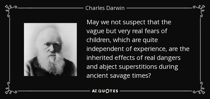 May we not suspect that the vague but very real fears of children, which are quite independent of experience, are the inherited effects of real dangers and abject superstitions during ancient savage times? - Charles Darwin