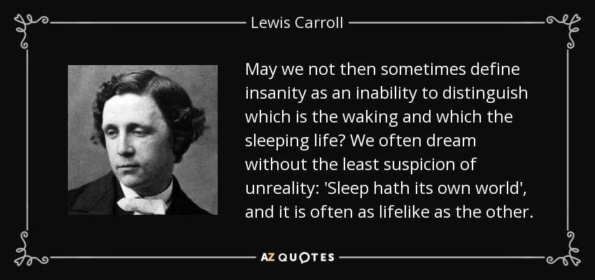 May we not then sometimes define insanity as an inability to distinguish which is the waking and which the sleeping life? We often dream without the least suspicion of unreality: 'Sleep hath its own world', and it is often as lifelike as the other. - Lewis Carroll