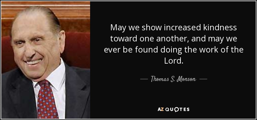 May we show increased kindness toward one another, and may we ever be found doing the work of the Lord. - Thomas S. Monson