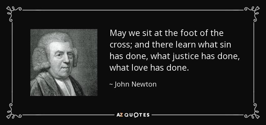 May we sit at the foot of the cross; and there learn what sin has done, what justice has done, what love has done. - John Newton
