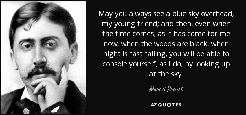 May you always see a blue sky overhead, my young friend; and then, even when the time comes, as it has come for me now, when the woods are black, when night is fast falling, you will be able to console yourself, as I do, by looking up at the sky. - Marcel Proust