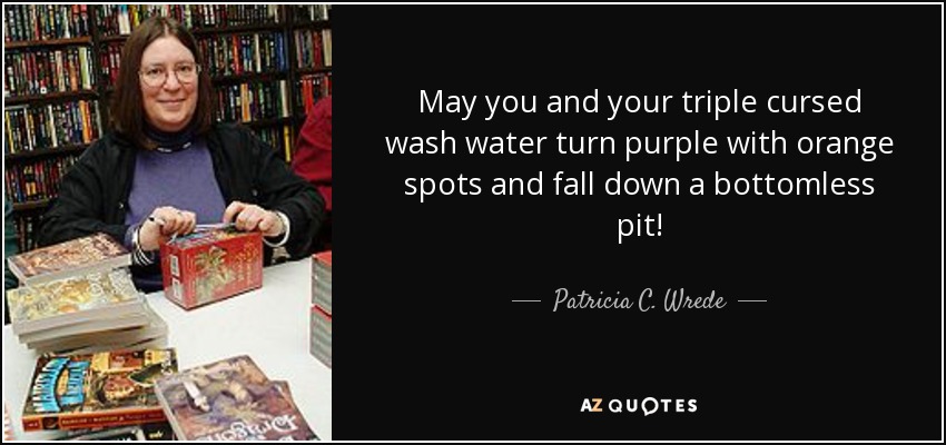 May you and your triple cursed wash water turn purple with orange spots and fall down a bottomless pit! - Patricia C. Wrede